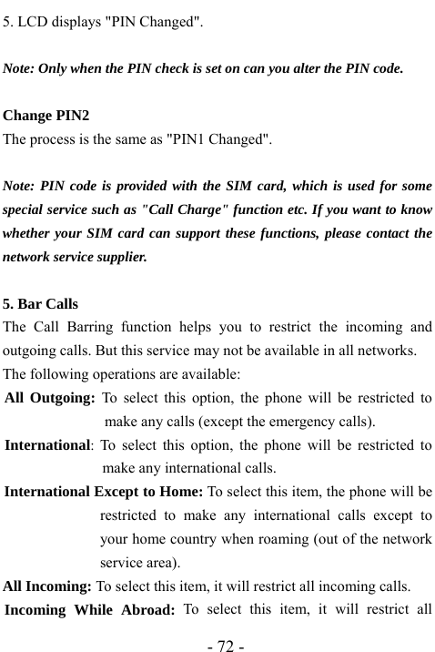  - 72 - 5. LCD displays "PIN Changed".   Note: Only when the PIN check is set on can you alter the PIN code.  Change PIN2 The process is the same as "PIN1 Changed".  Note: PIN code is provided with the SIM card, which is used for some special service such as "Call Charge" function etc. If you want to know whether your SIM card can support these functions, please contact the network service supplier.  5. Bar Calls   The Call Barring function helps you to restrict the incoming and outgoing calls. But this service may not be available in all networks. The following operations are available: All Outgoing: To select this option, the phone will be restricted to make any calls (except the emergency calls).   International:  To select this option, the phone will be restricted to make any international calls. International Except to Home: To select this item, the phone will be restricted to make any international calls except to your home country when roaming (out of the network service area). All Incoming: To select this item, it will restrict all incoming calls. Incoming While Abroad: To select this item, it will restrict all 