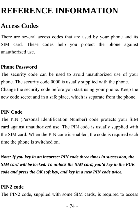  - 74 - REFERENCE INFORMATION Access Codes                                There are several access codes that are used by your phone and its SIM card. These codes help you protect the phone against unauthorized use.  Phone Password The security code can be used to avoid unauthorized use of your phone. The security code 0000 is usually supplied with the phone.   Change the security code before you start using your phone. Keep the new code secret and in a safe place, which is separate from the phone.  PIN Code The PIN (Personal Identification Number) code protects your SIM card against unauthorized use. The PIN code is usually supplied with the SIM card. When the PIN code is enabled, the code is required each time the phone is switched on.  Note: If you key in an incorrect PIN code three times in succession, the SIM card will be locked. To unlock the SIM card, you&rsquo;d key in the PUK code and press the OK soft key, and key in a new PIN code twice.  PIN2 code The PIN2 code, supplied with some SIM cards, is required to access 
