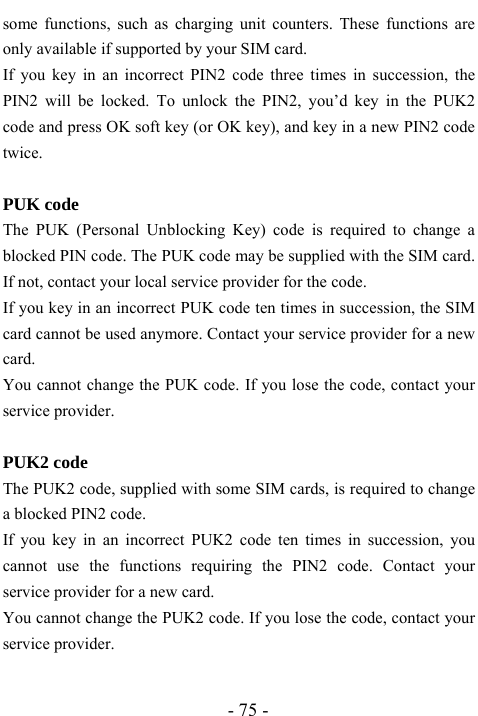  - 75 - some functions, such as charging unit counters. These functions are only available if supported by your SIM card. If you key in an incorrect PIN2 code three times in succession, the PIN2 will be locked. To unlock the PIN2, you&rsquo;d key in the PUK2 code and press OK soft key (or OK key), and key in a new PIN2 code twice.  PUK code The PUK (Personal Unblocking Key) code is required to change a blocked PIN code. The PUK code may be supplied with the SIM card. If not, contact your local service provider for the code. If you key in an incorrect PUK code ten times in succession, the SIM card cannot be used anymore. Contact your service provider for a new card. You cannot change the PUK code. If you lose the code, contact your service provider.  PUK2 code The PUK2 code, supplied with some SIM cards, is required to change a blocked PIN2 code.   If you key in an incorrect PUK2 code ten times in succession, you cannot use the functions requiring the PIN2 code. Contact your service provider for a new card. You cannot change the PUK2 code. If you lose the code, contact your service provider.  