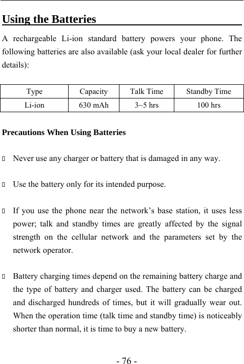  - 76 - Using the Batteries                                A rechargeable Li-ion standard battery powers your phone. The following batteries are also available (ask your local dealer for further details):  Type  Capacity  Talk Time  Standby Time Li-ion    630 mAh  3~5 hrs  100 hrs  Precautions When Using Batteries   Never use any charger or battery that is damaged in any way.   Use the battery only for its intended purpose.   If you use the phone near the network&rsquo;s base station, it uses less power; talk and standby times are greatly affected by the signal strength on the cellular network and the parameters set by the network operator.   Battery charging times depend on the remaining battery charge and the type of battery and charger used. The battery can be charged and discharged hundreds of times, but it will gradually wear out. When the operation time (talk time and standby time) is noticeably shorter than normal, it is time to buy a new battery.    