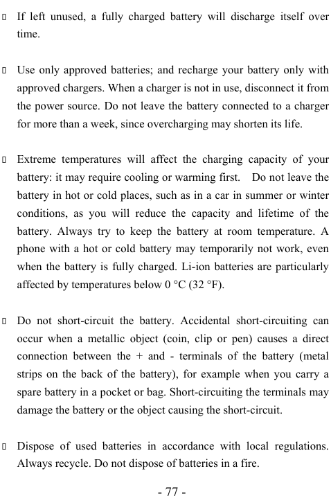  - 77 -  If left unused, a fully charged battery will discharge itself over time.   Use only approved batteries; and recharge your battery only with approved chargers. When a charger is not in use, disconnect it from the power source. Do not leave the battery connected to a charger for more than a week, since overcharging may shorten its life.   Extreme temperatures will affect the charging capacity of your battery: it may require cooling or warming first.    Do not leave the battery in hot or cold places, such as in a car in summer or winter conditions, as you will reduce the capacity and lifetime of the battery. Always try to keep the battery at room temperature. A phone with a hot or cold battery may temporarily not work, even when the battery is fully charged. Li-ion batteries are particularly affected by temperatures below 0 &deg;C (32 &deg;F).   Do not short-circuit the battery. Accidental short-circuiting can occur when a metallic object (coin, clip or pen) causes a direct connection between the + and - terminals of the battery (metal strips on the back of the battery), for example when you carry a spare battery in a pocket or bag. Short-circuiting the terminals may damage the battery or the object causing the short-circuit.   Dispose of used batteries in accordance with local regulations. Always recycle. Do not dispose of batteries in a fire. 
