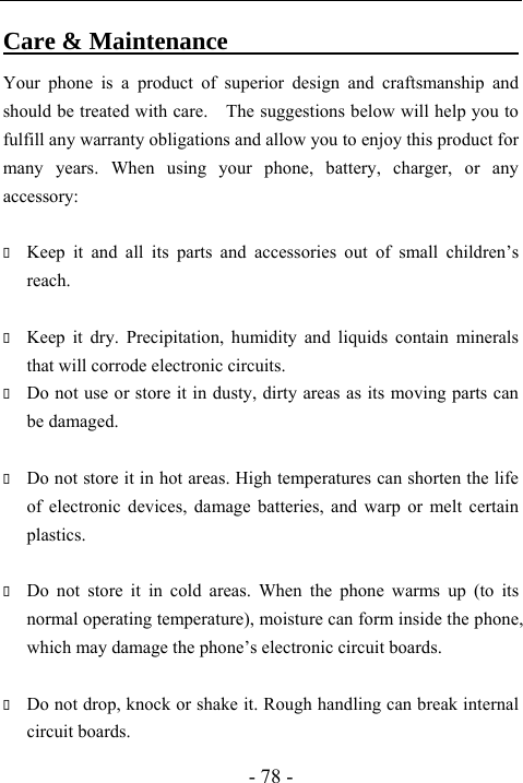  - 78 - Care &amp; Maintenance                               Your phone is a product of superior design and craftsmanship and should be treated with care.    The suggestions below will help you to fulfill any warranty obligations and allow you to enjoy this product for many years. When using your phone, battery, charger, or any accessory:   Keep it and all its parts and accessories out of small children&rsquo;s reach.   Keep it dry. Precipitation, humidity and liquids contain minerals that will corrode electronic circuits.  Do not use or store it in dusty, dirty areas as its moving parts can be damaged.   Do not store it in hot areas. High temperatures can shorten the life of electronic devices, damage batteries, and warp or melt certain plastics.   Do not store it in cold areas. When the phone warms up (to its normal operating temperature), moisture can form inside the phone, which may damage the phone&rsquo;s electronic circuit boards.   Do not drop, knock or shake it. Rough handling can break internal circuit boards. 