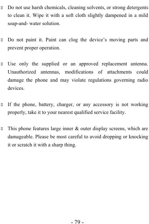  - 79 -  Do not use harsh chemicals, cleaning solvents, or strong detergents to clean it. Wipe it with a soft cloth slightly dampened in a mild soap-and- water solution.   Do not paint it. Paint can clog the device&rsquo;s moving parts and prevent proper operation.     Use only the supplied or an approved replacement antenna. Unauthorized antennas, modifications of attachments could damage the phone and may violate regulations governing radio devices.   If the phone, battery, charger, or any accessory is not working properly, take it to your nearest qualified service facility.     This phone features large inner &amp; outer display screens, which are damageable. Please be most careful to avoid dropping or knocking it or scratch it with a sharp thing.           