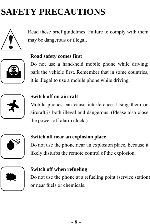  - 8 - SAFETY PRECAUTIONS  Read these brief guidelines. Failure to comply with them may be dangerous or illegal.  Road safety comes first Do not use a hand-held mobile phone while driving;      park the vehicle first. Remember that in some countries, it is illegal to use a mobile phone while driving.  Switch off on aircraft Mobile phones can cause interference. Using them on aircraft is both illegal and dangerous. (Please also close the power-off alarm clock.)  Switch off near an explosion place Do not use the phone near an explosion place, because it likely disturbs the remote control of the explosion.  Switch off when refueling Do not use the phone at a refueling point (service station) or near fuels or chemicals.  