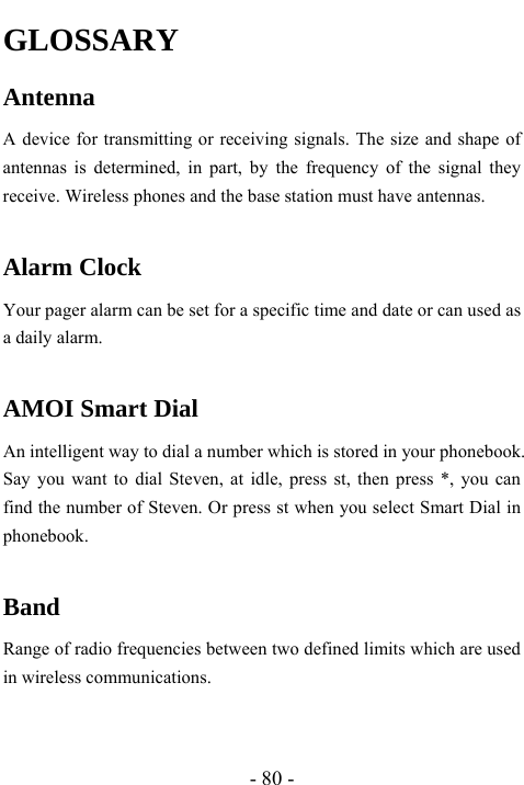  - 80 - GLOSSARY Antenna A device for transmitting or receiving signals. The size and shape of antennas is determined, in part, by the frequency of the signal they receive. Wireless phones and the base station must have antennas.  Alarm Clock  Your pager alarm can be set for a specific time and date or can used as a daily alarm.  AMOI Smart Dial An intelligent way to dial a number which is stored in your phonebook. Say you want to dial Steven, at idle, press st, then press *, you can find the number of Steven. Or press st when you select Smart Dial in phonebook.  Band Range of radio frequencies between two defined limits which are used in wireless communications.  
