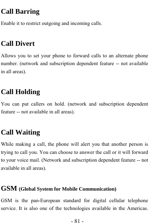  - 81 - Call Barring Enable it to restrict outgoing and incoming calls.    Call Divert Allows you to set your phone to forward calls to an alternate phone number. (network and subscription dependent feature -- not available in all areas).  Call Holding You can put callers on hold. (network and subscription dependent feature -- not available in all areas).  Call Waiting While making a call, the phone will alert you that another person is trying to call you. You can choose to answer the call or it will forward to your voice mail. (Network and subscription dependent feature -- not available in all areas).  GSM (Global System for Mobile Communication) GSM is the pan-European standard for digital cellular telephone service. It is also one of the technologies available in the Americas. 