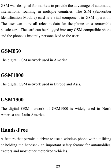  - 82 - GSM was designed for markets to provide the advantage of automatic, international roaming in multiple countries. The SIM (Subscriber Identification Module) card is a vital component in GSM operation. The user can store all relevant data for the phone on a removable plastic card. The card can be plugged into any GSM compatible phone and the phone is instantly personalized to the user.  GSM850 The digital GSM network used in America.  GSM1800 The digital GSM network used in Europe and Asia.  GSM1900 The digital GSM network of GSM1900 is widely used in North America and Latin America.  Hands-Free A feature that permits a driver to use a wireless phone without lifting or holding the handset - an important safety feature for automobiles, tractors and most other motorized vehicles.  