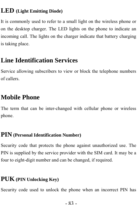  - 83 - LED (Light Emitting Diode) It is commonly used to refer to a small light on the wireless phone or on the desktop charger. The LED lights on the phone to indicate an incoming call. The lights on the charger indicate that battery charging is taking place.  Line Identification Services Service allowing subscribers to view or block the telephone numbers of callers.  Mobile Phone The term that can be inter-changed with cellular phone or wireless phone.  PIN (Personal Identification Number) Security code that protects the phone against unauthorized use. The PIN is supplied by the service provider with the SIM card. It may be a four to eight-digit number and can be changed, if required.  PUK (PIN Unlocking Key) Security code used to unlock the phone when an incorrect PIN has 