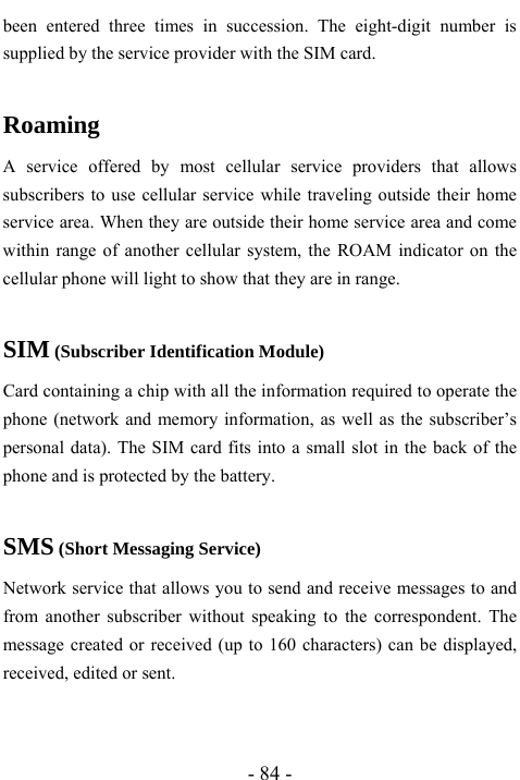  - 84 - been entered three times in succession. The eight-digit number is supplied by the service provider with the SIM card.  Roaming A service offered by most cellular service providers that allows subscribers to use cellular service while traveling outside their home service area. When they are outside their home service area and come within range of another cellular system, the ROAM indicator on the cellular phone will light to show that they are in range.  SIM (Subscriber Identification Module) Card containing a chip with all the information required to operate the phone (network and memory information, as well as the subscriber&rsquo;s personal data). The SIM card fits into a small slot in the back of the phone and is protected by the battery.  SMS (Short Messaging Service) Network service that allows you to send and receive messages to and from another subscriber without speaking to the correspondent. The message created or received (up to 160 characters) can be displayed, received, edited or sent.   