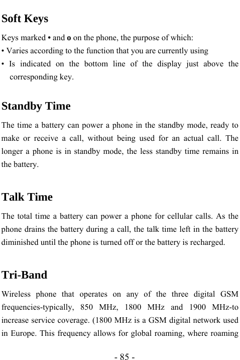  - 85 - Soft Keys Keys marked &bull; and o on the phone, the purpose of which: &bull; Varies according to the function that you are currently using &bull; Is indicated on the bottom line of the display just above the corresponding key.  Standby Time The time a battery can power a phone in the standby mode, ready to make or receive a call, without being used for an actual call. The longer a phone is in standby mode, the less standby time remains in the battery.  Talk Time The total time a battery can power a phone for cellular calls. As the phone drains the battery during a call, the talk time left in the battery diminished until the phone is turned off or the battery is recharged.  Tri-Band  Wireless phone that operates on any of the three digital GSM frequencies-typically, 850 MHz, 1800 MHz and 1900 MHz-to increase service coverage. (1800 MHz is a GSM digital network used in Europe. This frequency allows for global roaming, where roaming 
