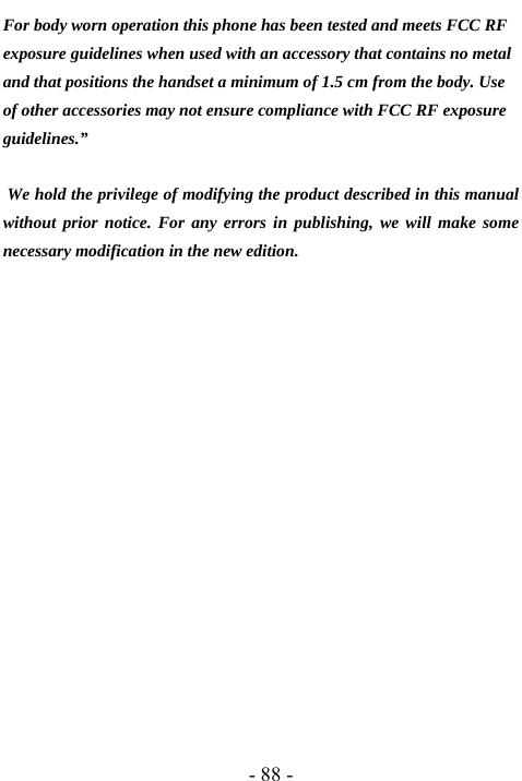  - 88 - For body worn operation this phone has been tested and meets FCC RF exposure guidelines when used with an accessory that contains no metal and that positions the handset a minimum of 1.5 cm from the body. Use of other accessories may not ensure compliance with FCC RF exposure guidelines.&rdquo;   We hold the privilege of modifying the product described in this manual without prior notice. For any errors in publishing, we will make some necessary modification in the new edition.                          