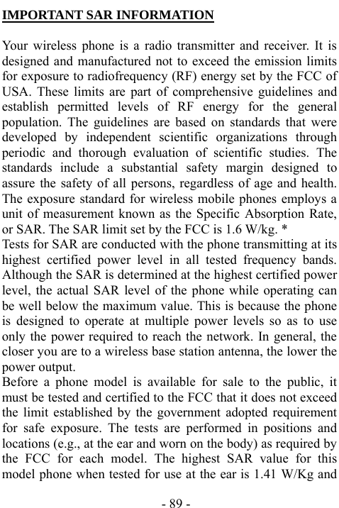  - 89 - IMPORTANT SAR INFORMATION  Your wireless phone is a radio transmitter and receiver. It is designed and manufactured not to exceed the emission limits for exposure to radiofrequency (RF) energy set by the FCC of USA. These limits are part of comprehensive guidelines and establish permitted levels of RF energy for the general population. The guidelines are based on standards that were developed by independent scientific organizations through periodic and thorough evaluation of scientific studies. The standards include a substantial safety margin designed to assure the safety of all persons, regardless of age and health. The exposure standard for wireless mobile phones employs a unit of measurement known as the Specific Absorption Rate, or SAR. The SAR limit set by the FCC is 1.6 W/kg. * Tests for SAR are conducted with the phone transmitting at its highest certified power level in all tested frequency bands. Although the SAR is determined at the highest certified power level, the actual SAR level of the phone while operating can be well below the maximum value. This is because the phone is designed to operate at multiple power levels so as to use only the power required to reach the network. In general, the closer you are to a wireless base station antenna, the lower the power output.   Before a phone model is available for sale to the public, it must be tested and certified to the FCC that it does not exceed the limit established by the government adopted requirement for safe exposure. The tests are performed in positions and locations (e.g., at the ear and worn on the body) as required by the FCC for each model. The highest SAR value for this model phone when tested for use at the ear is 1.41 W/Kg and 