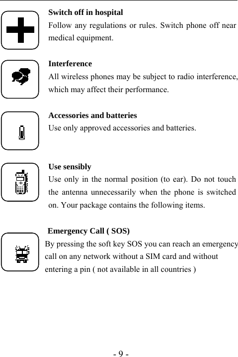  - 9 - Switch off in hospital Follow any regulations or rules. Switch phone off near medical equipment.  Interference All wireless phones may be subject to radio interference, which may affect their performance.  Accessories and batteries Use only approved accessories and batteries.   Use sensibly Use only in the normal position (to ear). Do not touch the antenna unnecessarily when the phone is switched on. Your package contains the following items.             Emergency Call ( SOS)             By pressing the soft key SOS you can reach an emergency                     call on any network without a SIM card and without                     entering a pin ( not available in all countries )      