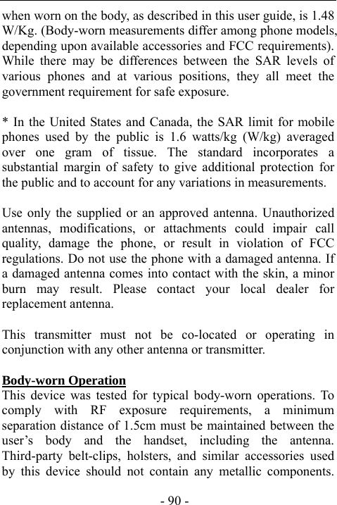  - 90 - when worn on the body, as described in this user guide, is 1.48 W/Kg. (Body-worn measurements differ among phone models, depending upon available accessories and FCC requirements). While there may be differences between the SAR levels of various phones and at various positions, they all meet the government requirement for safe exposure.    * In the United States and Canada, the SAR limit for mobile phones used by the public is 1.6 watts/kg (W/kg) averaged over one gram of tissue. The standard incorporates a substantial margin of safety to give additional protection for the public and to account for any variations in measurements.  Use only the supplied or an approved antenna. Unauthorized antennas, modifications, or attachments could impair call quality, damage the phone, or result in violation of FCC regulations. Do not use the phone with a damaged antenna. If a damaged antenna comes into contact with the skin, a minor burn may result. Please contact your local dealer for replacement antenna.  This transmitter must not be co-located or operating in conjunction with any other antenna or transmitter.  Body-worn Operation This device was tested for typical body-worn operations. To comply with RF exposure requirements, a minimum separation distance of 1.5cm must be maintained between the user&rsquo;s body and the handset, including the antenna. Third-party belt-clips, holsters, and similar accessories used by this device should not contain any metallic components. 