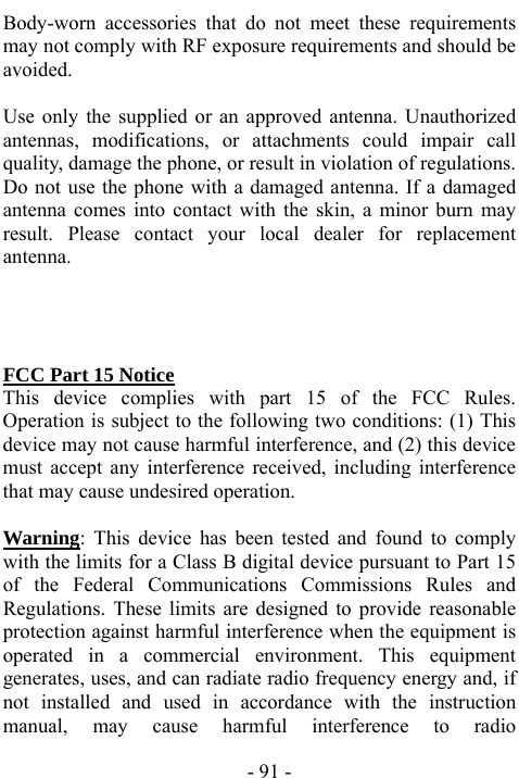  - 91 - Body-worn accessories that do not meet these requirements may not comply with RF exposure requirements and should be avoided.    Use only the supplied or an approved antenna. Unauthorized antennas, modifications, or attachments could impair call quality, damage the phone, or result in violation of regulations. Do not use the phone with a damaged antenna. If a damaged antenna comes into contact with the skin, a minor burn may result. Please contact your local dealer for replacement antenna.        FCC Part 15 Notice This device complies with part 15 of the FCC Rules. Operation is subject to the following two conditions: (1) This device may not cause harmful interference, and (2) this device must accept any interference received, including interference that may cause undesired operation.      Warning: This device has been tested and found to comply with the limits for a Class B digital device pursuant to Part 15 of the Federal Communications Commissions Rules and Regulations. These limits are designed to provide reasonable protection against harmful interference when the equipment is operated in a commercial environment. This equipment generates, uses, and can radiate radio frequency energy and, if not installed and used in accordance with the instruction manual, may cause harmful interference to radio 