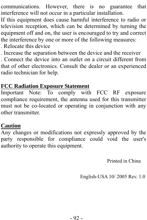  - 92 - communications. However, there is no guarantee that interference will not occur in a particular installation.   If this equipment does cause harmful interference to radio or television reception, which can be determined by turning the equipment off and on, the user is encouraged to try and correct the interference by one or more of the following measures:   . Relocate this device   . Increase the separation between the device and the receiver   . Connect the device into an outlet on a circuit different from that of other electronics. Consult the dealer or an experienced radio technician for help.    FCC Radiation Exposure Statement Important Note: To comply with FCC RF exposure compliance requirement, the antenna used for this transmitter must not be co-located or operating in conjunction with any other transmitter.    Caution  Any changes or modifications not expressly approved by the party responsible for compliance could void the user's authority to operate this equipment.                                          Printed in China                                                                      English-USA 10/ 2005 Rev. 1.0 