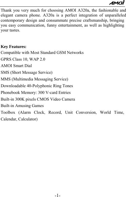                                                      -1- Thank you very much for choosing AMOI A320a, the fashionable and elegant camera phone. A320a is a perfect integration of unparalleled contemporary design and consummate precise craftsmanship, bringing you easy communication, funny entertainment, as well as highlighting your tastes.   Key Features: Compatible with Most Standard GSM Networks GPRS Class 10, WAP 2.0 AMOI Smart Dial SMS (Short Message Service) MMS (Multimedia Messaging Service) Downloadable 40-Polyphonic Ring Tones Phonebook Memory: 300 V-card Entries Built-in 300K pixels CMOS Video Camera Built-in Amusing Games Toolbox (Alarm Clock, Record, Unit Conversion, World Time, Calendar, Calculator)           