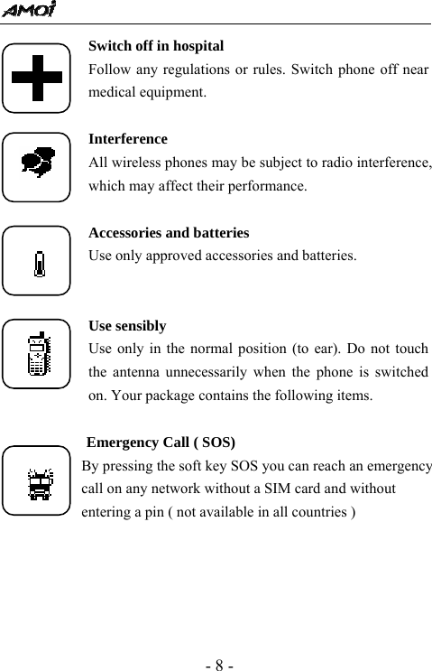  - 8 - Switch off in hospital Follow any regulations or rules. Switch phone off near medical equipment.  Interference All wireless phones may be subject to radio interference, which may affect their performance.  Accessories and batteries Use only approved accessories and batteries.   Use sensibly Use only in the normal position (to ear). Do not touch the antenna unnecessarily when the phone is switched on. Your package contains the following items.             Emergency Call ( SOS)             By pressing the soft key SOS you can reach an emergency                     call on any network without a SIM card and without                     entering a pin ( not available in all countries )      