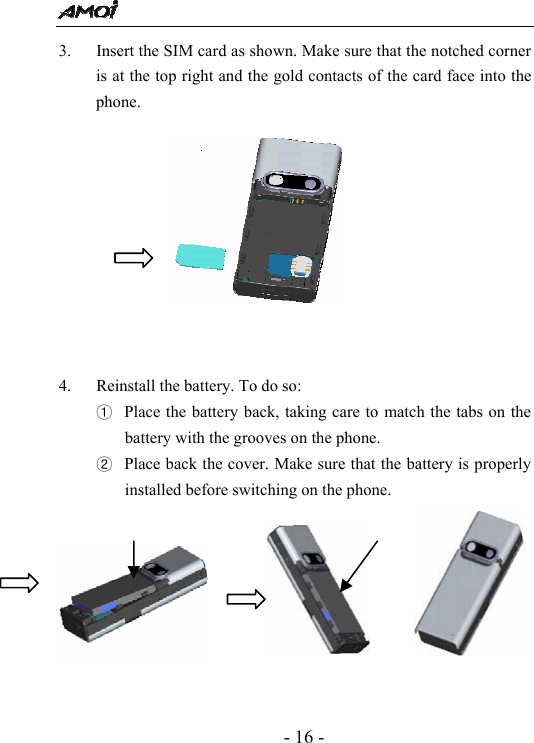  - 16 - 3. Insert the SIM card as shown. Make sure that the notched corner is at the top right and the gold contacts of the card face into the phone.           4. Reinstall the battery. To do so: ① Place the battery back, taking care to match the tabs on the battery with the grooves on the phone. ② Place back the cover. Make sure that the battery is properly installed before switching on the phone.                                                                