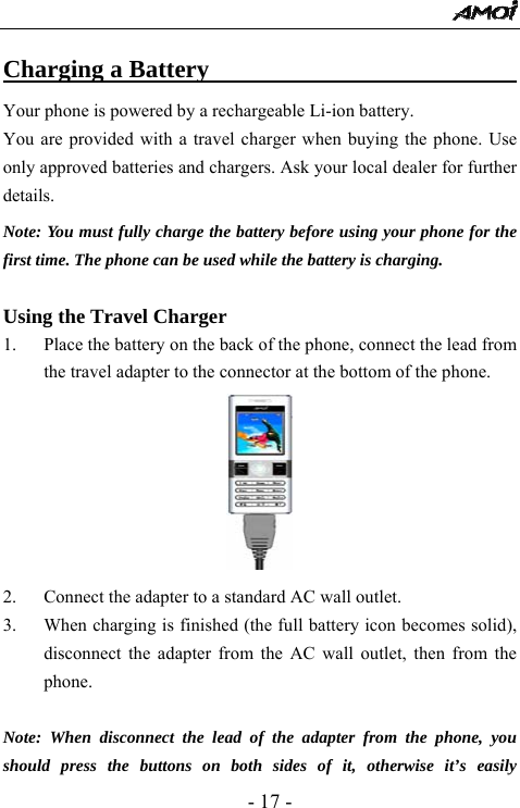  - 17 - Charging a Battery                               Your phone is powered by a rechargeable Li-ion battery.   You are provided with a travel charger when buying the phone. Use only approved batteries and chargers. Ask your local dealer for further details. Note: You must fully charge the battery before using your phone for the first time. The phone can be used while the battery is charging.  Using the Travel Charger 1. Place the battery on the back of the phone, connect the lead from the travel adapter to the connector at the bottom of the phone.        2. Connect the adapter to a standard AC wall outlet. 3. When charging is finished (the full battery icon becomes solid), disconnect the adapter from the AC wall outlet, then from the phone.  Note: When disconnect the lead of the adapter from the phone, you should press the buttons on both sides of it, otherwise it&rsquo;s easily 