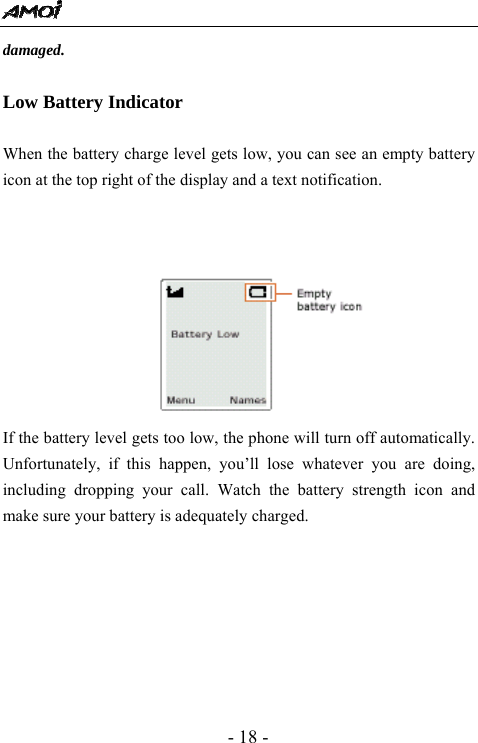  - 18 - damaged.  Low Battery Indicator  When the battery charge level gets low, you can see an empty battery icon at the top right of the display and a text notification.            If the battery level gets too low, the phone will turn off automatically. Unfortunately, if this happen, you&rsquo;ll lose whatever you are doing, including dropping your call. Watch the battery strength icon and make sure your battery is adequately charged.       
