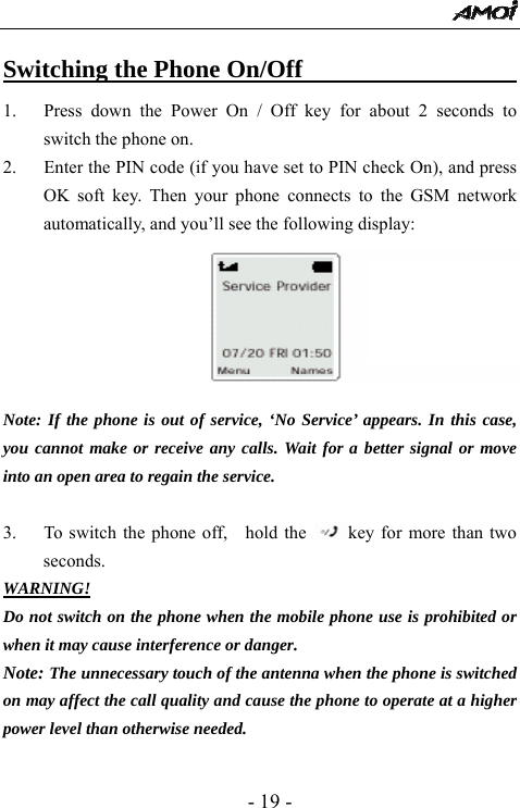  - 19 - Switching the Phone On/Off                         1. Press down the Power On / Off key for about 2 seconds to switch the phone on. 2. Enter the PIN code (if you have set to PIN check On), and press OK soft key. Then your phone connects to the GSM network automatically, and you&rsquo;ll see the following display:       Note: If the phone is out of service, &lsquo;No Service&rsquo; appears. In this case, you cannot make or receive any calls. Wait for a better signal or move into an open area to regain the service.  3. To switch the phone off,    hold the  key for more than two seconds. WARNING! Do not switch on the phone when the mobile phone use is prohibited or when it may cause interference or danger. Note: The unnecessary touch of the antenna when the phone is switched on may affect the call quality and cause the phone to operate at a higher power level than otherwise needed. 