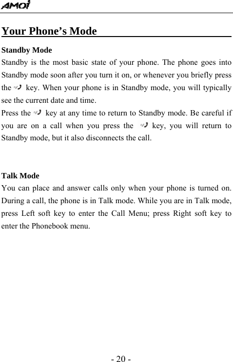  - 20 - Your Phone&rsquo;s Mode                               Standby Mode Standby is the most basic state of your phone. The phone goes into Standby mode soon after you turn it on, or whenever you briefly press the key. When your phone is in Standby mode, you will typically see the current date and time.   Press the key at any time to return to Standby mode. Be careful if you are on a call when you press the  key, you will return to Standby mode, but it also disconnects the call.   Talk Mode You can place and answer calls only when your phone is turned on. During a call, the phone is in Talk mode. While you are in Talk mode, press Left soft key to enter the Call Menu; press Right soft key to enter the Phonebook menu.           