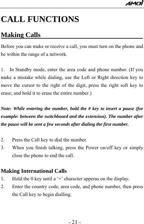  - 21 - CALL FUNCTIONS Making Calls                                     Before you can make or receive a call, you must turn on the phone and be within the range of a network.  1.    In Standby mode, enter the area code and phone number. (If you make a mistake while dialing, use the Left or Right direction key to move the cursor to the right of the digit, press the right soft key to erase; and hold it to erase the entire number.)  Note: While entering the number, hold the # key to insert a pause (for example: between the switchboard and the extension). The number after the pause will be sent a few seconds after dialing the first number.  2. Press the Call key to dial the number. 3. When you finish talking, press the Power on/off key or simply close the phone to end the call.  Making International Calls 1. Hold the 0 key until a &lsquo;+&rsquo; character apperas on the display. 2. Enter the country code, area code, and phone number, then press the Call key to begin dialling.   