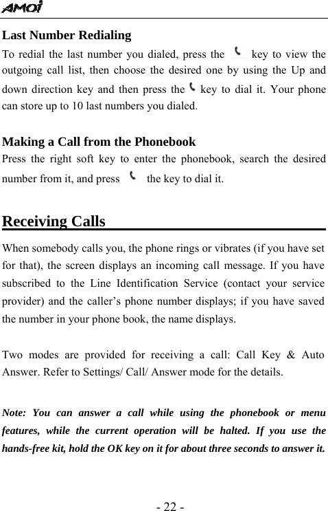  - 22 - Last Number Redialing   To redial the last number you dialed, press the    key to view the outgoing call list, then choose the desired one by using the Up and down direction key and then press the key to dial it. Your phone can store up to 10 last numbers you dialed.    Making a Call from the Phonebook Press the right soft key to enter the phonebook, search the desired number from it, and press    the key to dial it.  Receiving Calls                                   When somebody calls you, the phone rings or vibrates (if you have set for that), the screen displays an incoming call message. If you have subscribed to the Line Identification Service (contact your service provider) and the caller&rsquo;s phone number displays; if you have saved the number in your phone book, the name displays.  Two modes are provided for receiving a call: Call Key &amp; Auto Answer. Refer to Settings/ Call/ Answer mode for the details.   Note: You can answer a call while using the phonebook or menu features, while the current operation will be halted. If you use the hands-free kit, hold the OK key on it for about three seconds to answer it.  