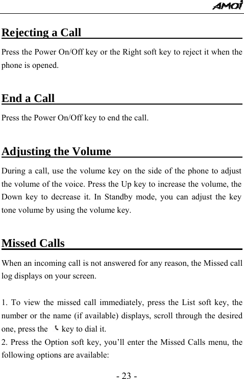  - 23 - Rejecting a Call                                Press the Power On/Off key or the Right soft key to reject it when the phone is opened.  End a Call                                        Press the Power On/Off key to end the call.    Adjusting the Volume                           During a call, use the volume key on the side of the phone to adjust the volume of the voice. Press the Up key to increase the volume, the Down key to decrease it. In Standby mode, you can adjust the key tone volume by using the volume key.  Missed Calls                                  When an incoming call is not answered for any reason, the Missed call log displays on your screen.  1. To view the missed call immediately, press the List soft key, the number or the name (if available) displays, scroll through the desired one, press the  key to dial it. 2. Press the Option soft key, you&rsquo;ll enter the Missed Calls menu, the following options are available: 