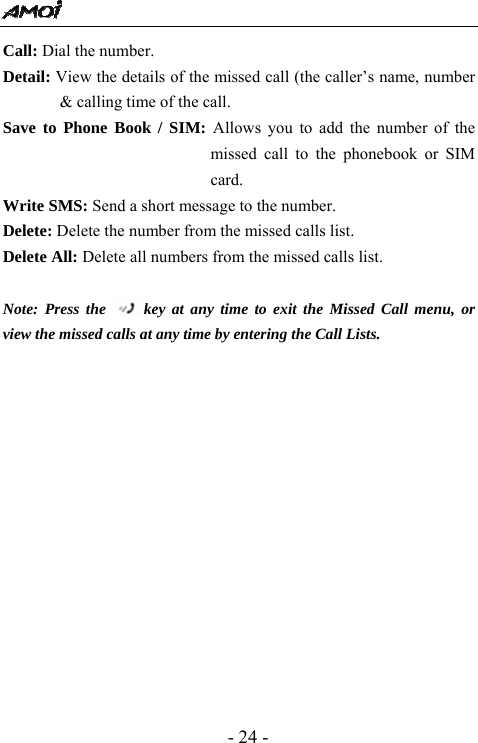  - 24 - Call: Dial the number.   Detail: View the details of the missed call (the caller&rsquo;s name, number &amp; calling time of the call.   Save to Phone Book / SIM: Allows you to add the number of the missed call to the phonebook or SIM card.  Write SMS: Send a short message to the number.   Delete: Delete the number from the missed calls list. Delete All: Delete all numbers from the missed calls list.  Note: Press the  key at any time to exit the Missed Call menu, or view the missed calls at any time by entering the Call Lists. 