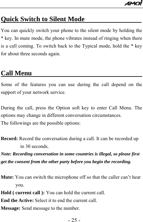  - 25 - Quick Switch to Silent Mode                          You can quickly switch your phone to the silent mode by holding the * key. In mute mode, the phone vibrates instead of ringing when there is a call coming. To switch back to the Typical mode, hold the * key for about three seconds again.  Call Menu                                        Some of the features you can use during the call depend on the support of your network service.    During the call, press the Option soft key to enter Call Menu. The options may change in different conversation circumstances. The followings are the possible options:  Record: Record the conversation during a call. It can be recorded up to 30 seconds. Note: Recording conversation in some countries is illegal, so please first get the consent from the other party before you begin the recording.  Mute: You can switch the microphone off so that the caller can&rsquo;t hear you. Hold ( current call ): You can hold the current call. End the Active: Select it to end the current call. Message: Send message to the number.   