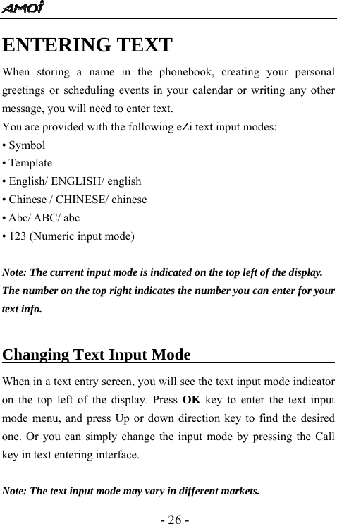  - 26 - ENTERING TEXT When storing a name in the phonebook, creating your personal greetings or scheduling events in your calendar or writing any other message, you will need to enter text.   You are provided with the following eZi text input modes: &bull; Symbol &bull; Template &bull; English/ ENGLISH/ english &bull; Chinese / CHINESE/ chinese &bull; Abc/ ABC/ abc &bull; 123 (Numeric input mode)  Note: The current input mode is indicated on the top left of the display. The number on the top right indicates the number you can enter for your text info.  Changing Text Input Mode                     When in a text entry screen, you will see the text input mode indicator on the top left of the display. Press OK key to enter the text input mode menu, and press Up or down direction key to find the desired one. Or you can simply change the input mode by pressing the Call key in text entering interface.    Note: The text input mode may vary in different markets. 