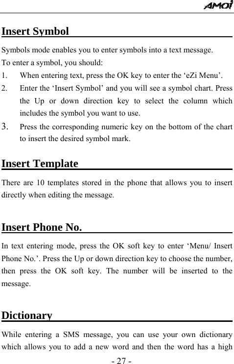  - 27 - Insert Symbol                              Symbols mode enables you to enter symbols into a text message.   To enter a symbol, you should: 1. When entering text, press the OK key to enter the &lsquo;eZi Menu&rsquo;. 2. Enter the &lsquo;Insert Symbol&rsquo; and you will see a symbol chart. Press the Up or down direction key to select the column which includes the symbol you want to use. 3. Press the corresponding numeric key on the bottom of the chart to insert the desired symbol mark.  Insert Template                             There are 10 templates stored in the phone that allows you to insert directly when editing the message.    Insert Phone No.                              In text entering mode, press the OK soft key to enter &lsquo;Menu/ Insert Phone No.&rsquo;. Press the Up or down direction key to choose the number, then press the OK soft key. The number will be inserted to the message.  Dictionary                                     While entering a SMS message, you can use your own dictionary which allows you to add a new word and then the word has a high 
