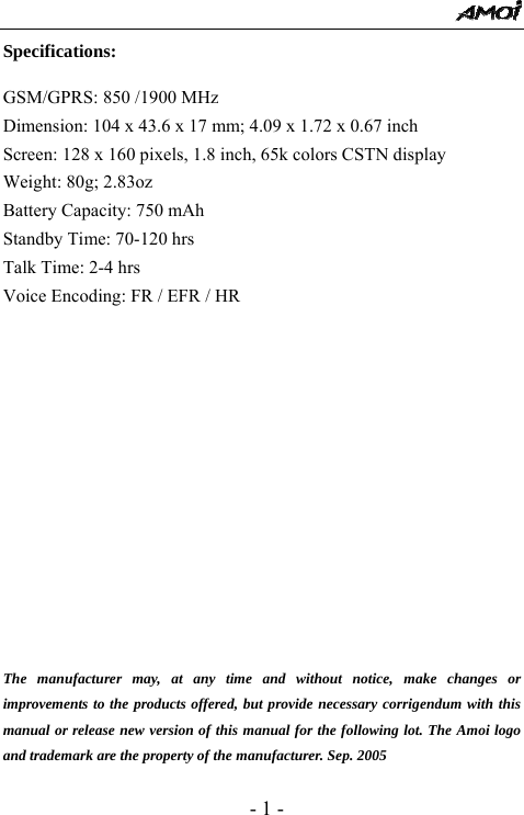  - 1 - Specifications:  GSM/GPRS: 850 /1900 MHz   Dimension: 104 x 43.6 x 17 mm; 4.09 x 1.72 x 0.67 inch   Screen: 128 x 160 pixels, 1.8 inch, 65k colors CSTN display     Weight: 80g; 2.83oz   Battery Capacity: 750 mAh      Standby Time: 70-120 hrs               Talk Time: 2-4 hrs             Voice Encoding: FR / EFR / HR                The manufacturer may, at any time and without notice, make changes or improvements to the products offered, but provide necessary corrigendum with this manual or release new version of this manual for the following lot. The Amoi logo and trademark are the property of the manufacturer. Sep. 2005 