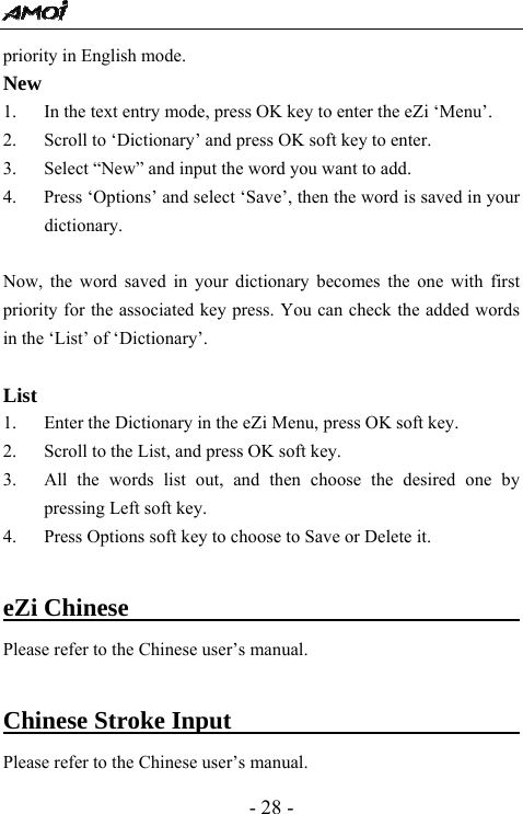  - 28 - priority in English mode. New  1. In the text entry mode, press OK key to enter the eZi &lsquo;Menu&rsquo;. 2. Scroll to &lsquo;Dictionary&rsquo; and press OK soft key to enter. 3. Select &ldquo;New&rdquo; and input the word you want to add.   4.      Press &lsquo;Options&rsquo; and select &lsquo;Save&rsquo;, then the word is saved in your dictionary.    Now, the word saved in your dictionary becomes the one with first priority for the associated key press. You can check the added words in the &lsquo;List&rsquo; of &lsquo;Dictionary&rsquo;.  List 1. Enter the Dictionary in the eZi Menu, press OK soft key. 2. Scroll to the List, and press OK soft key. 3. All the words list out, and then choose the desired one by pressing Left soft key. 4. Press Options soft key to choose to Save or Delete it.  eZi Chinese                                    Please refer to the Chinese user&rsquo;s manual.    Chinese Stroke Input                              Please refer to the Chinese user&rsquo;s manual.   