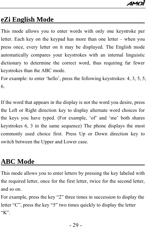  - 29 - eZi English Mode                           This mode allows you to enter words with only one keystroke per letter. Each key on the keypad has more than one letter &ndash; when you press once, every letter on it may be displayed. The English mode automatically compares your keystrokes with an internal linguistic dictionary to determine the correct word, thus requiring far fewer keystrokes than the ABC mode. For example: to enter &lsquo;hello&rsquo;, press the following keystrokes: 4, 3, 5, 5, 6.  If the word that appears in the display is not the word you desire, press the Left or Right direction key to display alternate word choices for the keys you have typed. (For example, &lsquo;of&rsquo; and &lsquo;me&rsquo; both shares keystrokes 6, 3 in the same sequence) The phone displays the most commonly used choice first. Press Up or Down direction key to switch between the Upper and Lower case.  ABC Mode                                  This mode allows you to enter letters by pressing the key labeled with the required letter, once for the first letter, twice for the second letter, and so on. For example, press the key &ldquo;2&rdquo; three times in succession to display the letter &ldquo;C&rdquo;, press the key &ldquo;5&rdquo; two times quickly to display the letter &ldquo;K&rdquo;.  