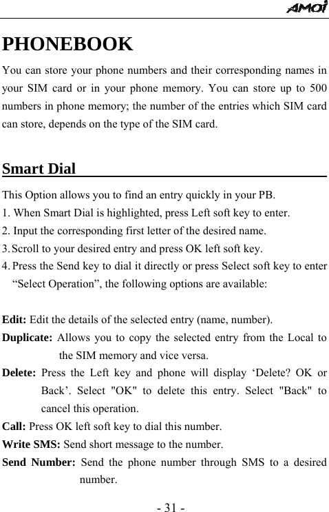  - 31 - PHONEBOOK You can store your phone numbers and their corresponding names in your SIM card or in your phone memory. You can store up to 500 numbers in phone memory; the number of the entries which SIM card can store, depends on the type of the SIM card.  Smart Dial                                   This Option allows you to find an entry quickly in your PB. 1. When Smart Dial is highlighted, press Left soft key to enter.   2. Input the corresponding first letter of the desired name. 3. Scroll to your desired entry and press OK left soft key. 4. Press the Send key to dial it directly or press Select soft key to enter &ldquo;Select Operation&rdquo;, the following options are available:  Edit: Edit the details of the selected entry (name, number).   Duplicate: Allows you to copy the selected entry from the Local to the SIM memory and vice versa. Delete: Press the Left key and phone will display &lsquo;Delete? OK or Back&rsquo;. Select "OK" to delete this entry. Select "Back" to cancel this operation. Call: Press OK left soft key to dial this number. Write SMS: Send short message to the number. Send Number: Send the phone number through SMS to a desired number.  