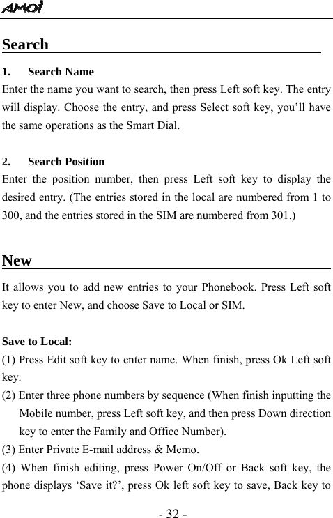  - 32 - Search                                   1. Search Name Enter the name you want to search, then press Left soft key. The entry will display. Choose the entry, and press Select soft key, you&rsquo;ll have the same operations as the Smart Dial.    2. Search Position Enter the position number, then press Left soft key to display the desired entry. (The entries stored in the local are numbered from 1 to 300, and the entries stored in the SIM are numbered from 301.)    New                                             It allows you to add new entries to your Phonebook. Press Left soft key to enter New, and choose Save to Local or SIM.   Save to Local: (1) Press Edit soft key to enter name. When finish, press Ok Left soft key. (2) Enter three phone numbers by sequence (When finish inputting the Mobile number, press Left soft key, and then press Down direction key to enter the Family and Office Number). (3) Enter Private E-mail address &amp; Memo.   (4) When finish editing, press Power On/Off or Back soft key, the phone displays &lsquo;Save it?&rsquo;, press Ok left soft key to save, Back key to 