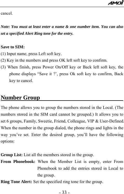  - 33 - cancel.    Note: You must at least enter a name &amp; one number item. You can also set a specified Alert Ring tone for the entry.  Save to SIM: (1) Input name, press Left soft key. (2) Key in the numbers and press OK left soft key to confirm. (3) When finish, press Power On/Off key or Back left soft key, the phone displays &ldquo;Save it ?&rsquo;, press Ok soft key to confirm, Back key to cancel.  Number Group                                    The phone allows you to group the numbers stored in the Local. (The numbers stored in the SIM card cannot be grouped.) It allows you to set 6 groups, Family, Sweetie, Friend, Colleague, VIP &amp; User-Defined. When the number in the group dialed, the phone rings and lights in the way you&rsquo;ve set. Enter the desired group, you&rsquo;ll have the following options:  Group List: List all the members stored in the group.   From Phonebook: When the Member List is empty, enter From Phonebook to add the entries stored in Local to the group. Ring Tone Alert: Set the specified ring tone for the group. 