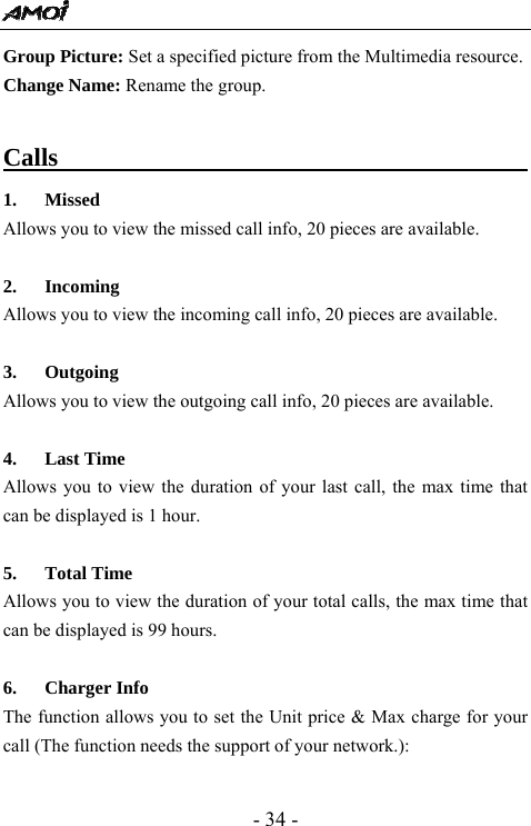  - 34 - Group Picture: Set a specified picture from the Multimedia resource.   Change Name: Rename the group.  Calls                                            1. Missed  Allows you to view the missed call info, 20 pieces are available.    2. Incoming  Allows you to view the incoming call info, 20 pieces are available.    3. Outgoing  Allows you to view the outgoing call info, 20 pieces are available.    4. Last Time Allows you to view the duration of your last call, the max time that can be displayed is 1 hour.    5. Total Time   Allows you to view the duration of your total calls, the max time that can be displayed is 99 hours.    6. Charger Info                                         The function allows you to set the Unit price &amp; Max charge for your call (The function needs the support of your network.):  