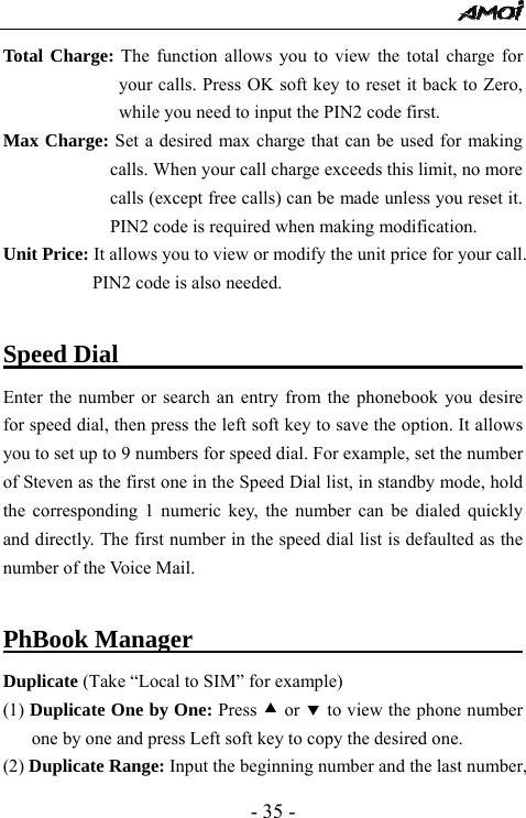  - 35 - Total Charge: The function allows you to view the total charge for your calls. Press OK soft key to reset it back to Zero, while you need to input the PIN2 code first.   Max Charge: Set a desired max charge that can be used for making calls. When your call charge exceeds this limit, no more calls (except free calls) can be made unless you reset it. PIN2 code is required when making modification.     Unit Price: It allows you to view or modify the unit price for your call. PIN2 code is also needed.    Speed Dial                                        Enter the number or search an entry from the phonebook you desire for speed dial, then press the left soft key to save the option. It allows you to set up to 9 numbers for speed dial. For example, set the number of Steven as the first one in the Speed Dial list, in standby mode, hold the corresponding 1 numeric key, the number can be dialed quickly and directly. The first number in the speed dial list is defaulted as the number of the Voice Mail.    PhBook Manager                                  Duplicate (Take &ldquo;Local to SIM&rdquo; for example) (1) Duplicate One by One: Press c or d to view the phone number one by one and press Left soft key to copy the desired one. (2) Duplicate Range: Input the beginning number and the last number, 