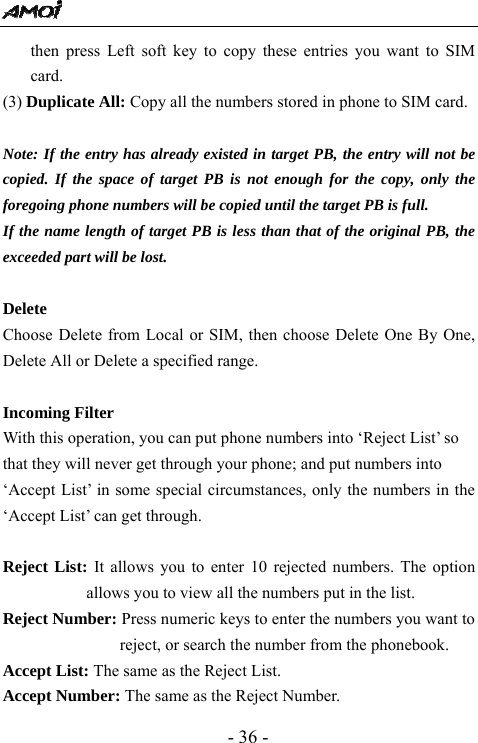  - 36 - then press Left soft key to copy these entries you want to SIM card.  (3) Duplicate All: Copy all the numbers stored in phone to SIM card.  Note: If the entry has already existed in target PB, the entry will not be copied. If the space of target PB is not enough for the copy, only the foregoing phone numbers will be copied until the target PB is full. If the name length of target PB is less than that of the original PB, the exceeded part will be lost.    Delete Choose Delete from Local or SIM, then choose Delete One By One, Delete All or Delete a specified range.    Incoming Filter   With this operation, you can put phone numbers into &lsquo;Reject List&rsquo; so   that they will never get through your phone; and put numbers into   &lsquo;Accept List&rsquo; in some special circumstances, only the numbers in the &lsquo;Accept List&rsquo; can get through.  Reject List: It allows you to enter 10 rejected numbers. The option allows you to view all the numbers put in the list. Reject Number: Press numeric keys to enter the numbers you want to reject, or search the number from the phonebook. Accept List: The same as the Reject List.   Accept Number: The same as the Reject Number. 