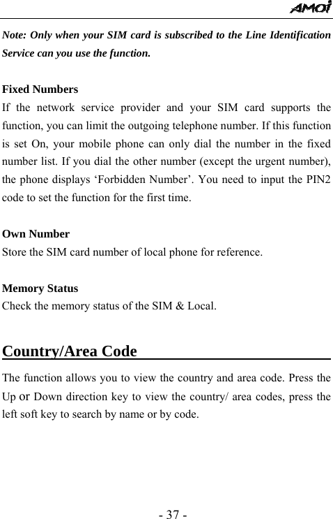  - 37 - Note: Only when your SIM card is subscribed to the Line Identification Service can you use the function.  Fixed Numbers If the network service provider and your SIM card supports the function, you can limit the outgoing telephone number. If this function is set On, your mobile phone can only dial the number in the fixed number list. If you dial the other number (except the urgent number), the phone displays &lsquo;Forbidden Number&rsquo;. You need to input the PIN2 code to set the function for the first time.  Own Number Store the SIM card number of local phone for reference.  Memory Status   Check the memory status of the SIM &amp; Local.  Country/Area Code                                The function allows you to view the country and area code. Press the Up or Down direction key to view the country/ area codes, press the left soft key to search by name or by code. 