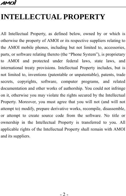  - 2 - INTELLECTUAL PROPERTY  All Intellectual Property, as defined below, owned by or which is otherwise the property of AMOI or its respective suppliers relating to the AMOI mobile phones, including but not limited to, accessories, parts, or software relating thereto (the &ldquo;Phone System&rdquo;), is proprietary to AMOI and protected under federal laws, state laws, and international treaty provisions. Intellectual Property includes, but is not limited to, inventions (patentable or unpatentable), patents, trade secrets, copyrights, software, computer programs, and related documentation and other works of authorship. You could not infringe on it, otherwise you may violate the rights secured by the Intellectual Property. Moreover, you must agree that you will not (and will not attempt to) modify, prepare derivative works, recompile, disassemble, or attempt to create source code from the software. No title or ownership in the Intellectual Property is transferred to you. All applicable rights of the Intellectual Property shall remain with AMOI and its suppliers. 