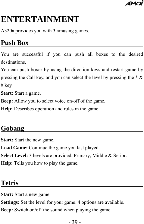  - 39 - ENTERTAINMENT A320a provides you with 3 amusing games.   Push Box                                         You are successful if you can push all boxes to the desired destinations. You can push boxer by using the direction keys and restart game by pressing the Call key, and you can select the level by pressing the * &amp; # key.   Start: Start a game. Beep: Allow you to select voice on/off of the game.     Help: Describes operation and rules in the game.  Gobang                                          Start: Start the new game.   Load Game: Continue the game you last played.   Select Level: 3 levels are provided, Primary, Middle &amp; Serior.   Help: Tells you how to play the game.    Tetris                                           Start: Start a new game.   Settings: Set the level for your game. 4 options are available.   Beep: Switch on/off the sound when playing the game.   