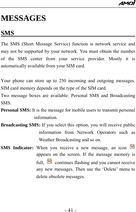  - 41 - MESSAGES  SMS                                         The SMS (Short Message Service) function is network service and may not be supported by your network. You must obtain the number of the SMS center from your service provider. Mostly it is automatically available from your SIM card.  Your phone can store up to 250 incoming and outgoing messages. SIM card memory depends on the type of the SIM card.   Two message boxes are available: Personal SMS and Broadcasting SMS. Personal SMS: It is the message for mobile users to transmit personal information. Broadcasting SMS: If you select this option, you will receive public information from Network Operators such as Weather Broadcasting and so on. SMS Indicator: When you receive a new message, an icon   appears on the screen. If the message memory is full,   continues flashing and you cannot receive any new messages. Then use the &lsquo;Delete&rsquo; menu to delete obsolete messages.      