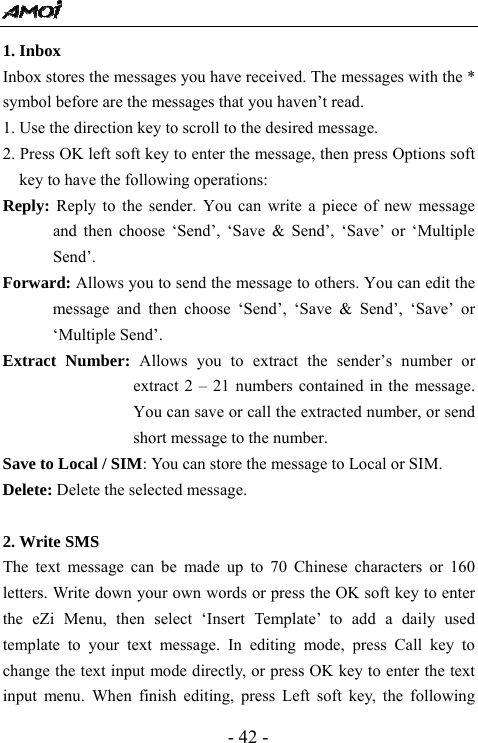  - 42 - 1. Inbox                                       Inbox stores the messages you have received. The messages with the * symbol before are the messages that you haven&rsquo;t read.   1. Use the direction key to scroll to the desired message. 2. Press OK left soft key to enter the message, then press Options soft key to have the following operations: Reply: Reply to the sender. You can write a piece of new message and then choose &lsquo;Send&rsquo;, &lsquo;Save &amp; Send&rsquo;, &lsquo;Save&rsquo; or &lsquo;Multiple Send&rsquo;. Forward: Allows you to send the message to others. You can edit the message and then choose &lsquo;Send&rsquo;, &lsquo;Save &amp; Send&rsquo;, &lsquo;Save&rsquo; or &lsquo;Multiple Send&rsquo;. Extract Number: Allows you to extract the sender&rsquo;s number or extract 2 &ndash; 21 numbers contained in the message. You can save or call the extracted number, or send short message to the number.   Save to Local / SIM: You can store the message to Local or SIM. Delete: Delete the selected message.  2. Write SMS                                               The text message can be made up to 70 Chinese characters or 160 letters. Write down your own words or press the OK soft key to enter the eZi Menu, then select &lsquo;Insert Template&rsquo; to add a daily used template to your text message. In editing mode, press Call key to change the text input mode directly, or press OK key to enter the text input menu. When finish editing, press Left soft key, the following 