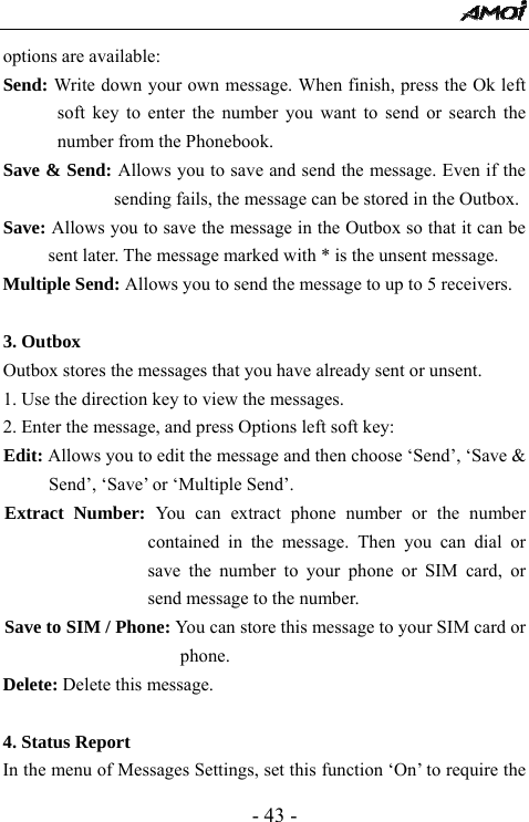  - 43 - options are available: Send: Write down your own message. When finish, press the Ok left soft key to enter the number you want to send or search the number from the Phonebook. Save &amp; Send: Allows you to save and send the message. Even if the sending fails, the message can be stored in the Outbox. Save: Allows you to save the message in the Outbox so that it can be sent later. The message marked with * is the unsent message. Multiple Send: Allows you to send the message to up to 5 receivers.  3. Outbox                                      Outbox stores the messages that you have already sent or unsent.   1. Use the direction key to view the messages.   2. Enter the message, and press Options left soft key: Edit: Allows you to edit the message and then choose &lsquo;Send&rsquo;, &lsquo;Save &amp; Send&rsquo;, &lsquo;Save&rsquo; or &lsquo;Multiple Send&rsquo;. Extract Number: You can extract phone number or the number contained in the message. Then you can dial or save the number to your phone or SIM card, or send message to the number.   Save to SIM / Phone: You can store this message to your SIM card or phone. Delete: Delete this message.  4. Status Report                                  In the menu of Messages Settings, set this function &lsquo;On&rsquo; to require the 
