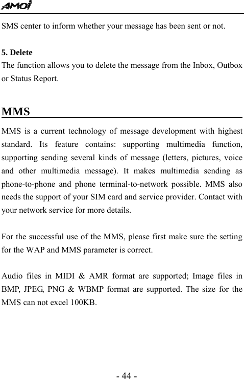  - 44 - SMS center to inform whether your message has been sent or not.  5. Delete                                        The function allows you to delete the message from the Inbox, Outbox or Status Report.    MMS                                         MMS is a current technology of message development with highest standard. Its feature contains: supporting multimedia function, supporting sending several kinds of message (letters, pictures, voice and other multimedia message). It makes multimedia sending as phone-to-phone and phone terminal-to-network possible. MMS also needs the support of your SIM card and service provider. Contact with your network service for more details.    For the successful use of the MMS, please first make sure the setting for the WAP and MMS parameter is correct.  Audio files in MIDI &amp; AMR format are supported; Image files in BMP, JPEG, PNG &amp; WBMP format are supported. The size for the MMS can not excel 100KB.       